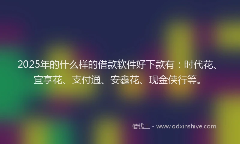 2025年的什么样的借款软件好下款有：时代花、宜享花、支付通、安鑫花、现金侠行等。