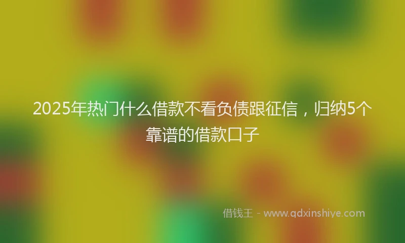 2025年热门什么借款不看负债跟征信，归纳5个靠谱的借款口子