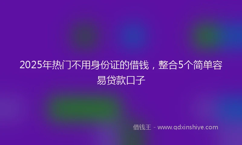 2025年热门不用身份证的借钱，整合5个简单容易贷款口子