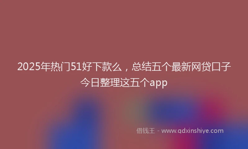 2025年热门51好下款么，总结五个最新网贷口子今日整理这五个app
