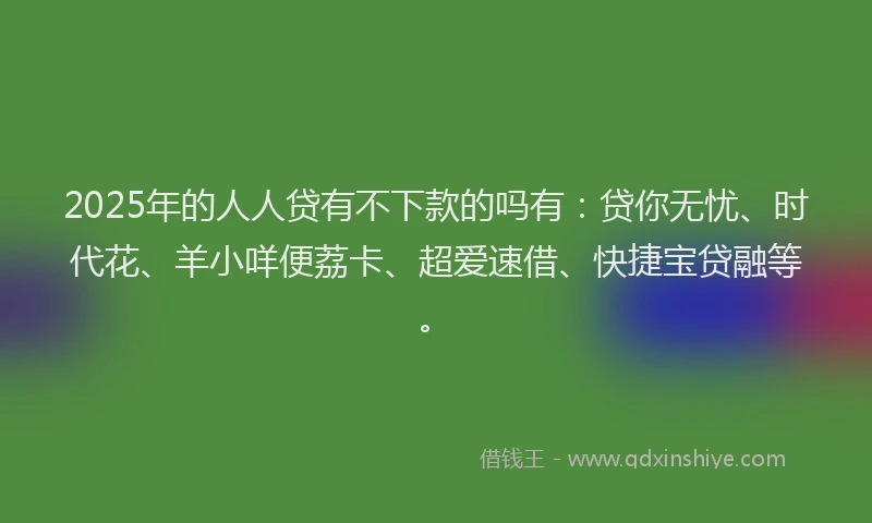 2025年的人人贷有不下款的吗有：贷你无忧、时代花、羊小咩便荔卡、超爱速借、快捷宝贷融等。
