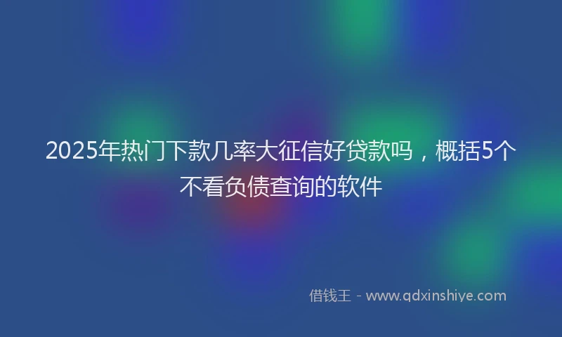 2025年热门下款几率大征信好贷款吗，概括5个不看负债查询的软件