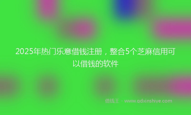 2025年热门乐意借钱注册，整合5个芝麻信用可以借钱的软件