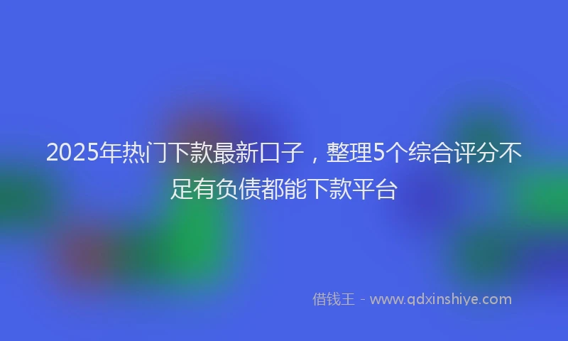 2025年热门下款最新口子，整理5个综合评分不足有负债都能下款平台