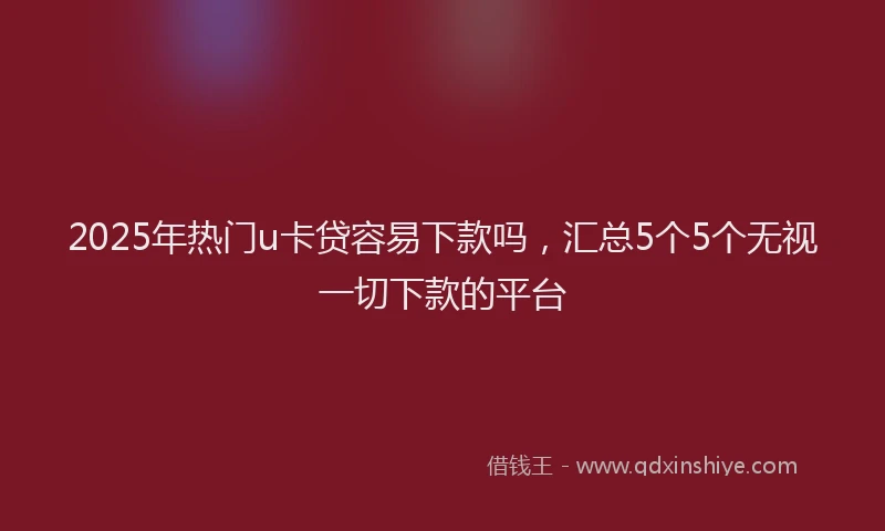 2025年热门u卡贷容易下款吗，汇总5个5个无视一切下款的平台