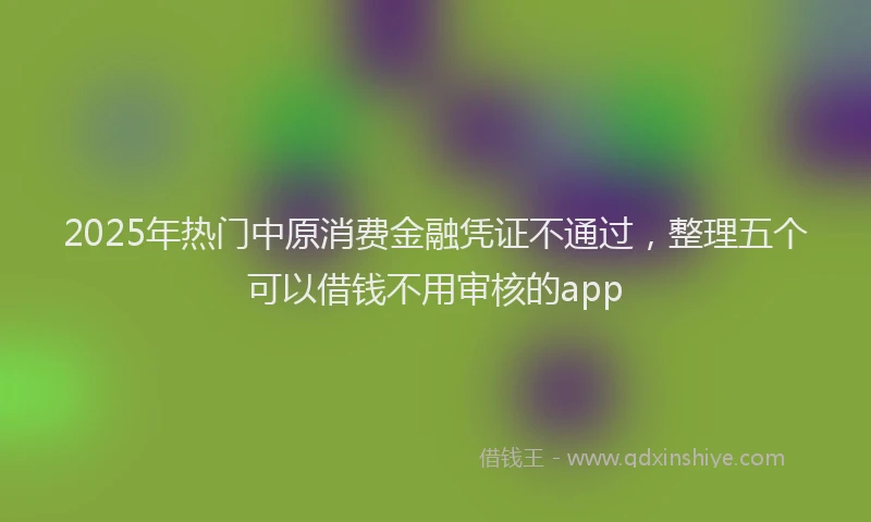 2025年热门中原消费金融凭证不通过，整理五个可以借钱不用审核的app