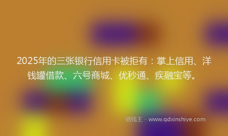 2025年的三张银行信用卡被拒有：掌上信用、洋钱罐借款、六号商城、优秒通、疾融宝等。