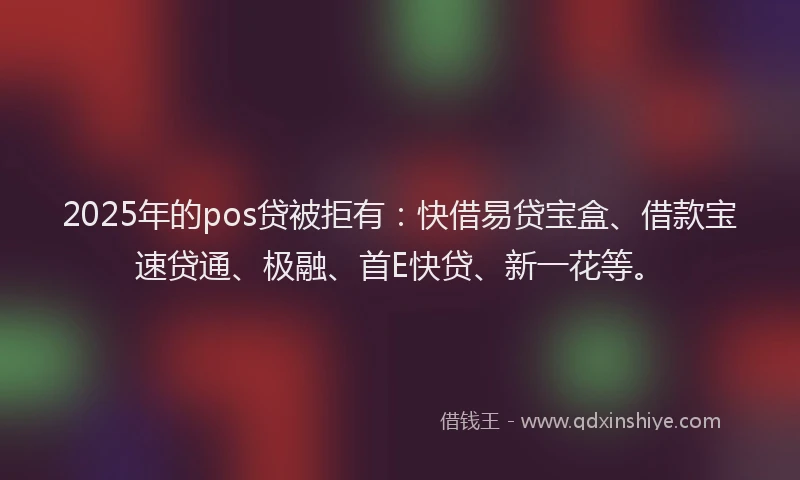 2025年的pos贷被拒有：快借易贷宝盒、借款宝速贷通、极融、首E快贷、新一花等。