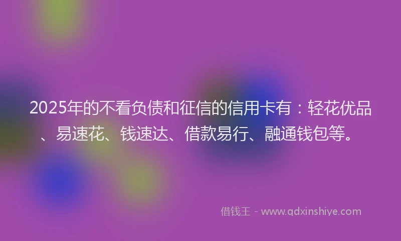 2025年的不看负债和征信的信用卡有：轻花优品、易速花、钱速达、借款易行、融通钱包等。