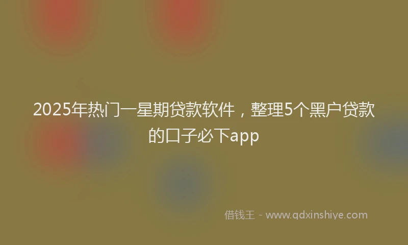 2025年热门一星期贷款软件，整理5个黑户贷款的口子必下app