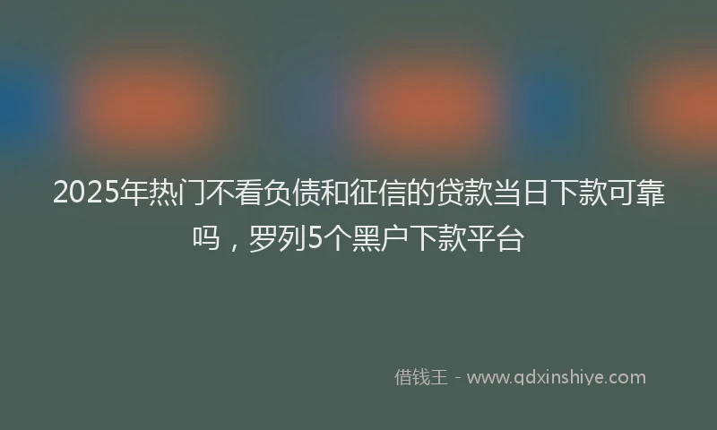 2025年热门不看负债和征信的贷款当日下款可靠吗，罗列5个黑户下款平台