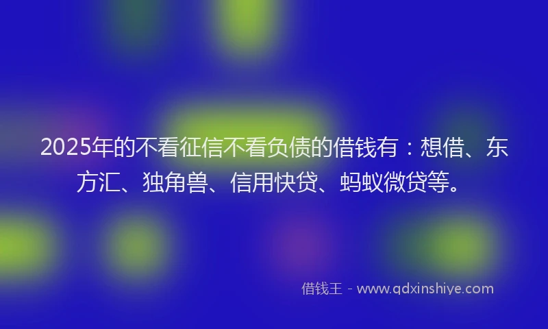 2025年的不看征信不看负债的借钱有：想借、东方汇、独角兽、信用快贷、蚂蚁微贷等。