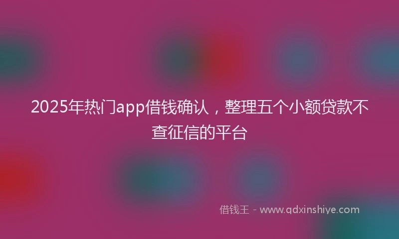2025年热门app借钱确认，整理五个小额贷款不查征信的平台