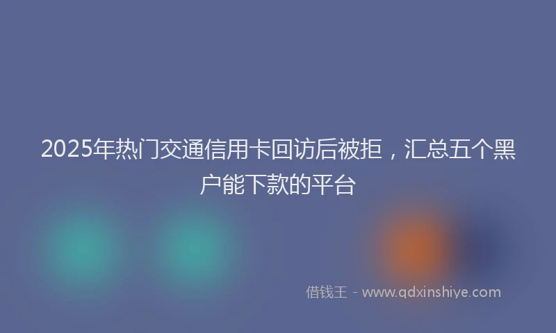 2025年热门交通信用卡回访后被拒，汇总五个黑户能下款的平台