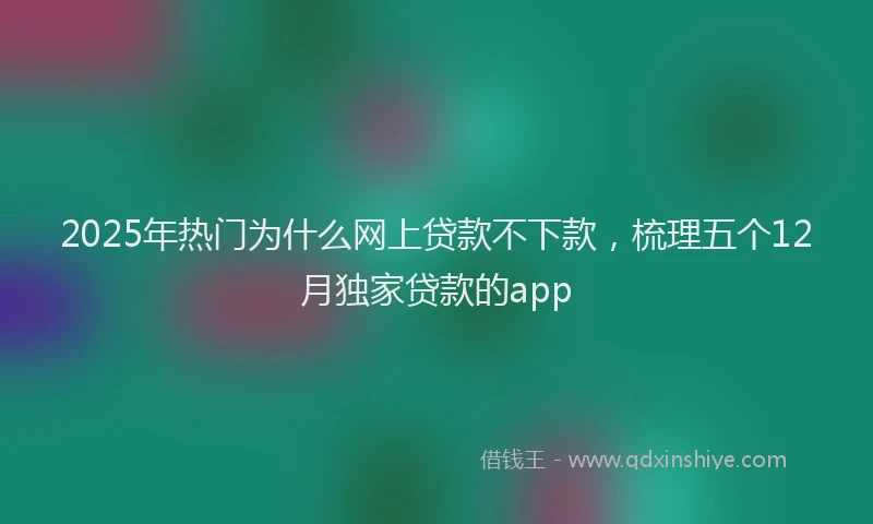 2025年热门为什么网上贷款不下款，梳理五个12月独家贷款的app