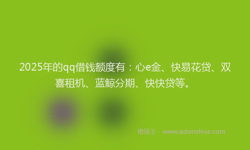 2025年的qq借钱额度有：心e金、快易花贷、双喜租机、蓝鲸分期、快快贷等。
