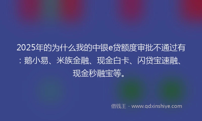 2025年的为什么我的中银e贷额度审批不通过有：鹅小易、米族金融、现金白卡、闪贷宝速融、现金秒融宝等。