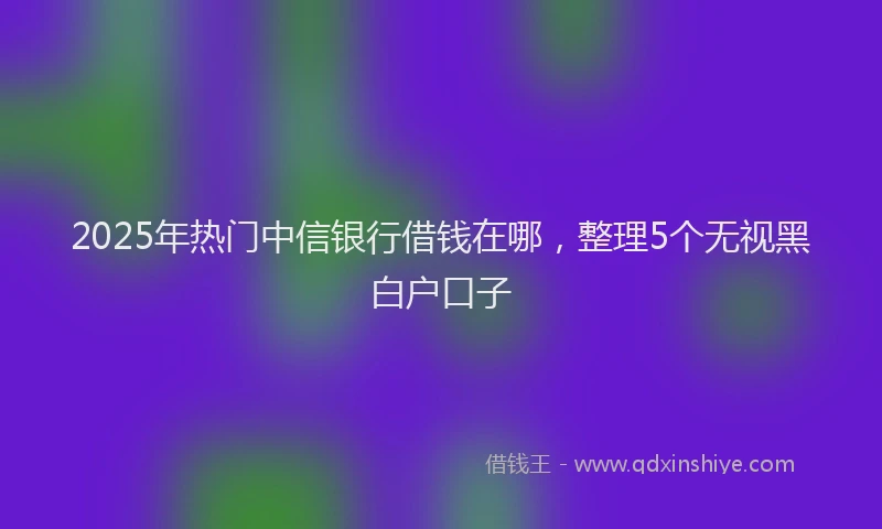 2025年热门中信银行借钱在哪，整理5个无视黑白户口子