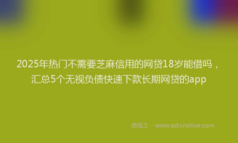 2025年热门不需要芝麻信用的网贷18岁能借吗，汇总5个无视负债快速下款长期网贷的app