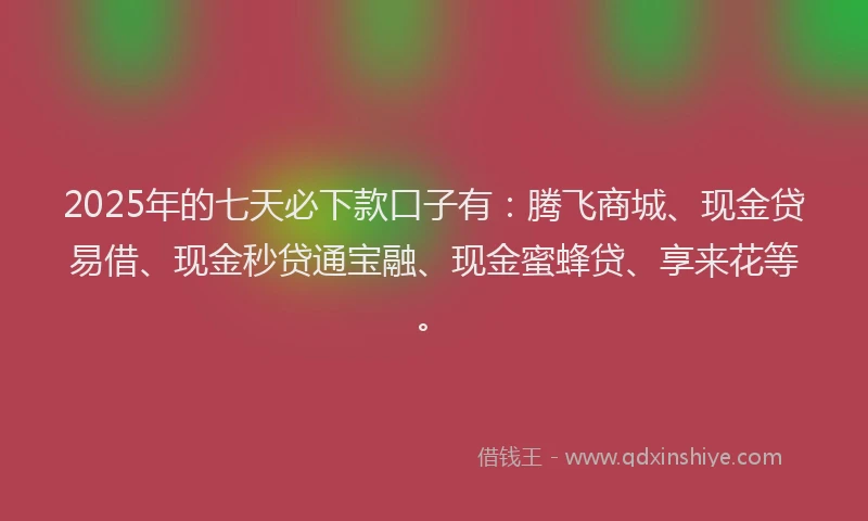 2025年的七天必下款口子有：腾飞商城、现金贷易借、现金秒贷通宝融、现金蜜蜂贷、享来花等。