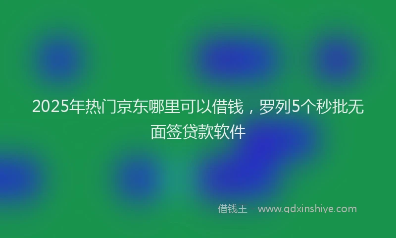 2025年热门京东哪里可以借钱，罗列5个秒批无面签贷款软件