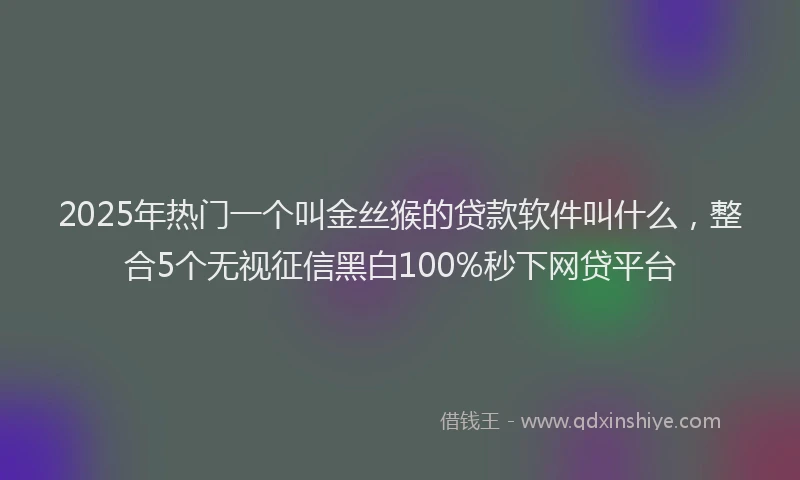 2025年热门一个叫金丝猴的贷款软件叫什么，整合5个无视征信黑白100%秒下网贷平台