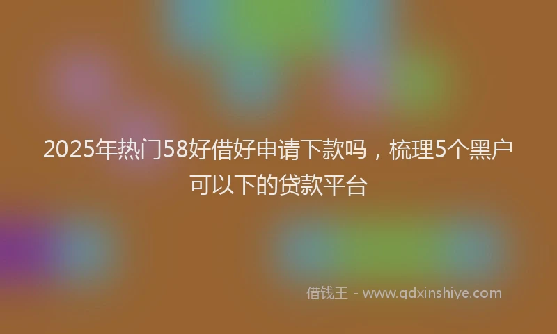2025年热门58好借好申请下款吗，梳理5个黑户可以下的贷款平台