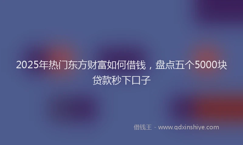 2025年热门东方财富如何借钱，盘点五个5000块贷款秒下口子