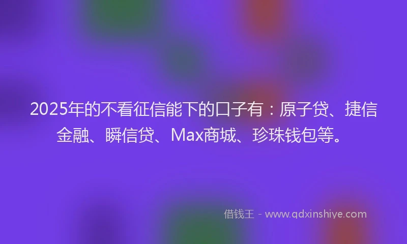 2025年的不看征信能下的口子有：原子贷、捷信金融、瞬信贷、Max商城、珍珠钱包等。