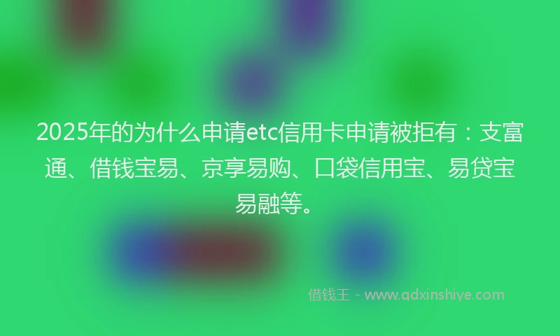 2025年的为什么申请etc信用卡申请被拒有：支富通、借钱宝易、京享易购、口袋信用宝、易贷宝易融等。