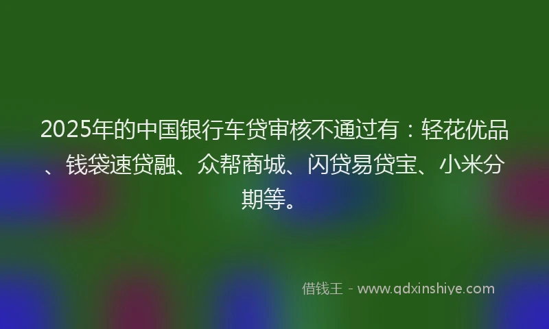 2025年的中国银行车贷审核不通过有：轻花优品、钱袋速贷融、众帮商城、闪贷易贷宝、小米分期等。