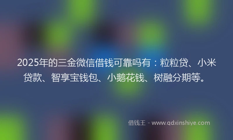 2025年的三金微信借钱可靠吗有：粒粒贷、小米贷款、智享宝钱包、小鹅花钱、树融分期等。