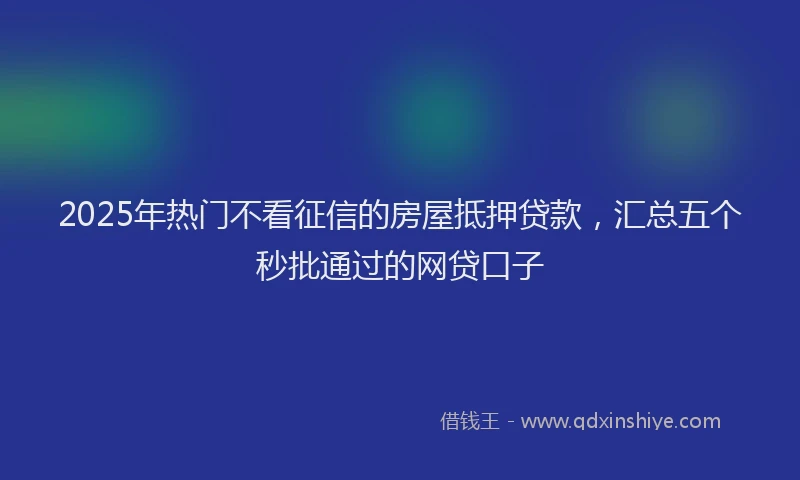2025年热门不看征信的房屋抵押贷款，汇总五个秒批通过的网贷口子