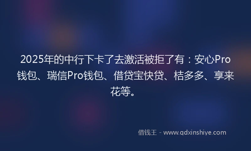 2025年的中行下卡了去激活被拒了有：安心Pro钱包、瑞信Pro钱包、借贷宝快贷、桔多多、享来花等。