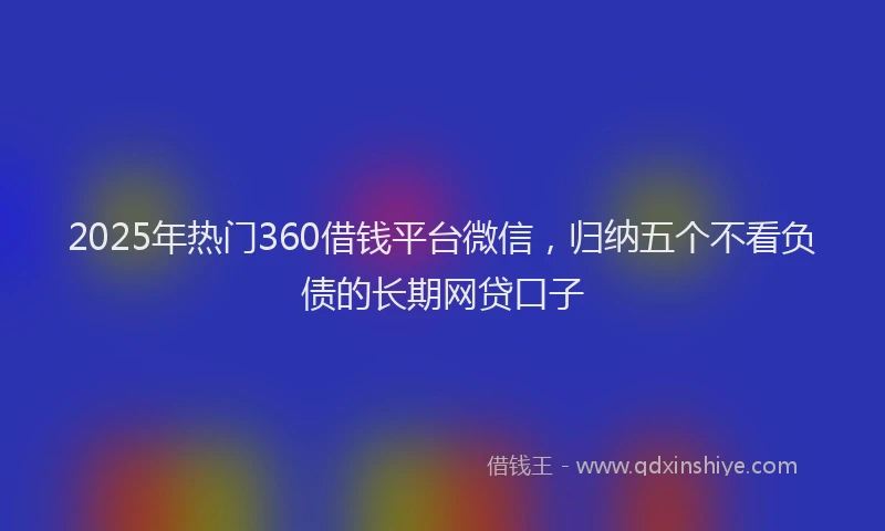 2025年热门360借钱平台微信，归纳五个不看负债的长期网贷口子