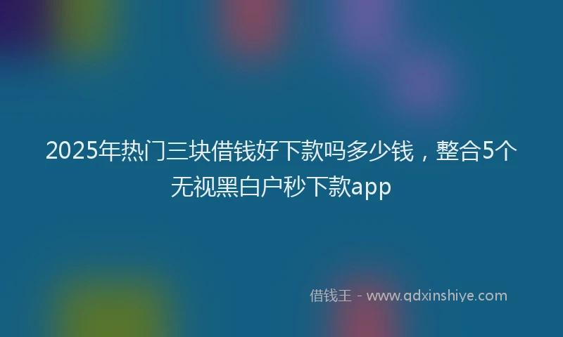2025年热门三块借钱好下款吗多少钱，整合5个无视黑白户秒下款app