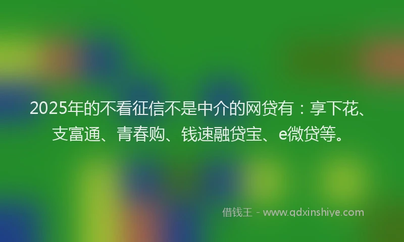 2025年的不看征信不是中介的网贷有：享下花、支富通、青春购、钱速融贷宝、e微贷等。
