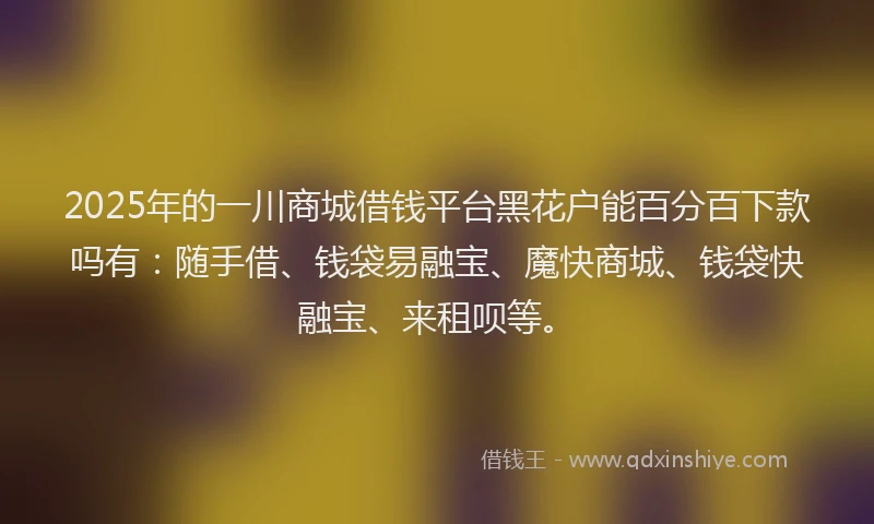 2025年的一川商城借钱平台黑花户能百分百下款吗有：随手借、钱袋易融宝、魔快商城、钱袋快融宝、来租呗等。
