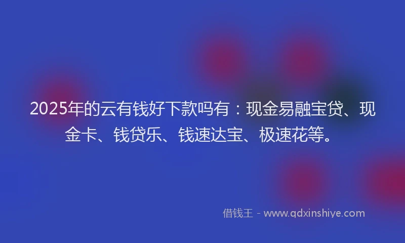 2025年的云有钱好下款吗有：现金易融宝贷、现金卡、钱贷乐、钱速达宝、极速花等。