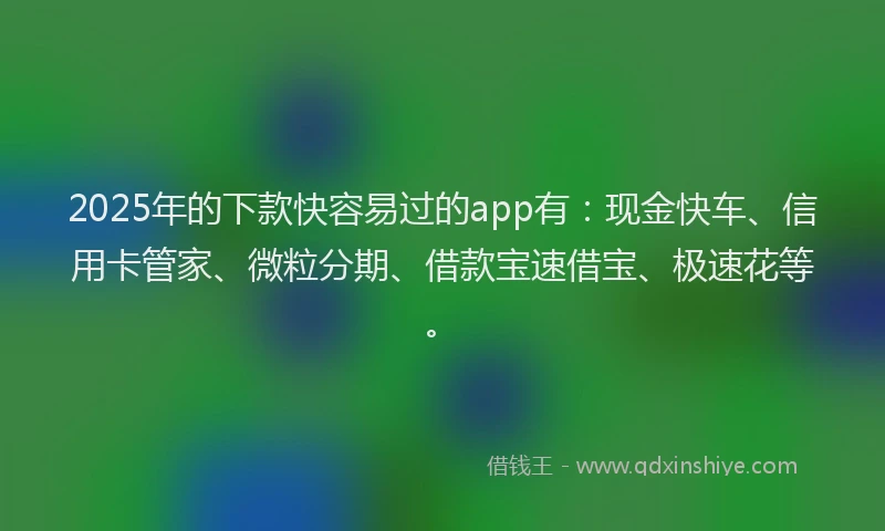 2025年的下款快容易过的app有：现金快车、信用卡管家、微粒分期、借款宝速借宝、极速花等。