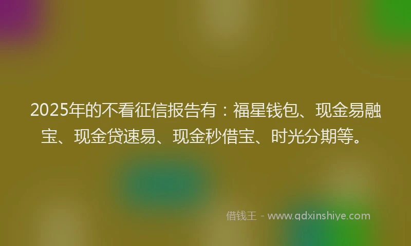 2025年的不看征信报告有：福星钱包、现金易融宝、现金贷速易、现金秒借宝、时光分期等。