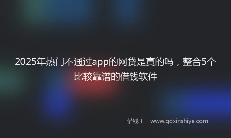 2025年热门不通过app的网贷是真的吗，整合5个比较靠谱的借钱软件