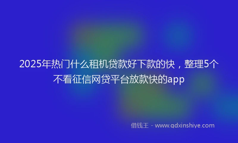 2025年热门什么租机贷款好下款的快，整理5个不看征信网贷平台放款快的app