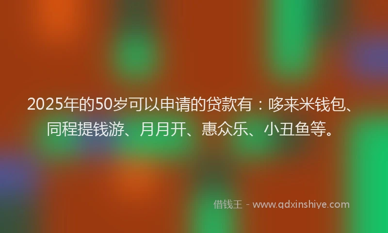 2025年的50岁可以申请的贷款有：哆来米钱包、同程提钱游、月月开、惠众乐、小丑鱼等。