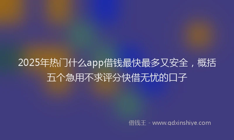 2025年热门什么app借钱最快最多又安全，概括五个急用不求评分快借无忧的口子