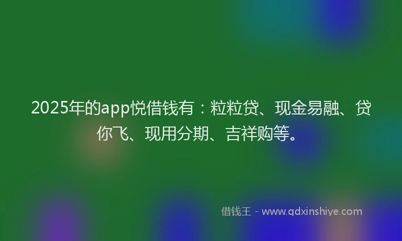 2025年的app悦借钱有：粒粒贷、现金易融、贷你飞、现用分期、吉祥购等。