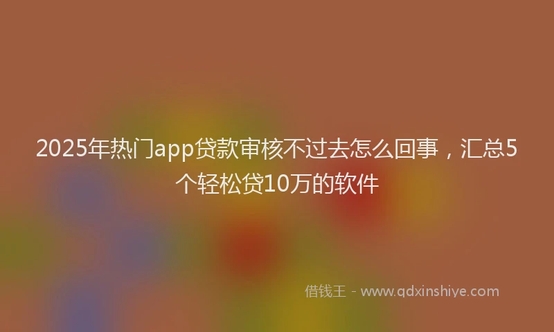 2025年热门app贷款审核不过去怎么回事，汇总5个轻松贷10万的软件