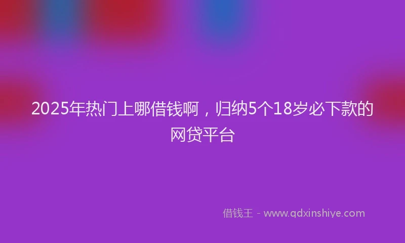 2025年热门上哪借钱啊，归纳5个18岁必下款的网贷平台