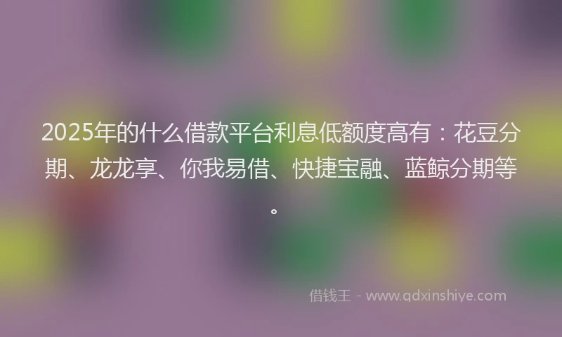 2025年的什么借款平台利息低额度高有：花豆分期、龙龙享、你我易借、快捷宝融、蓝鲸分期等。