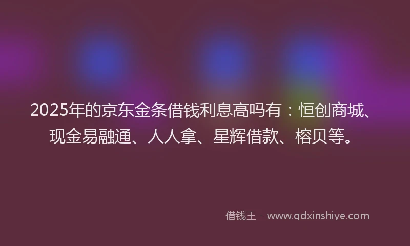 2025年的京东金条借钱利息高吗有：恒创商城、现金易融通、人人拿、星辉借款、榕贝等。